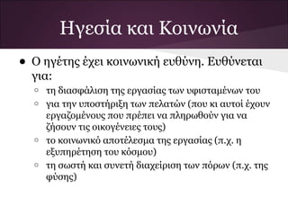 Ηγεσία και Κοινωνία
• Ο ηγέτης έχει κοινωνική ευθύνη. Ευθύνεται
  για:
  o   τη διασφάλιση της εργασίας των υφισταμένων του
  o   για την υποστήριξη των πελατών (που κι αυτοί έχουν
      εργαζομένους που πρέπει να πληρωθούν για να
      ζήσουν τις οικογένειες τους)
  o   το κοινωνικό αποτέλεσμα της εργασίας (π.χ. η
      εξυπηρέτηση του κόσμου)
  o   τη σωστή και συνετή διαχείριση των πόρων (π.χ. της
      φύσης)
 