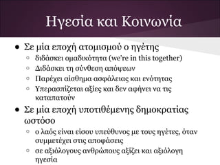 Ηγεσία και Κοινωνία
• Σε μία εποχή ατομισμού ο ηγέτης
  o   διδάσκει ομαδικότητα (we're in this together)
  o   Διδάσκει τη σύνθεση απόψεων
  o   Παρέχει αίσθημα ασφάλειας και ενότητας
  o   Υπερασπίζεται αξίες και δεν αφήνει να τις
      καταπατούν
• Σε μία εποχή υποτιθέμενης δημοκρατίας
  ωστόσο
  o   ο λαός είναι είσου υπεύθυνος με τους ηγέτες, όταν
      συμμετέχει στις αποφάσεις
  o   σε αξιόλογους ανθρώπους αξίζει και αξιόλογη
      ηγεσία
 