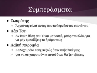 Συμπεράσματα
• Σωκράτης
  o   Άρχοντας είναι αυτός που κυβερνάει τον εαυτό του
• Λάο Τσε
  o   Αν και η θέση σου είναι μπροστά, μπες στο πλάι, για
      να μην εμποδίζεις το δρόμο τους
• Λαϊκή παροιμία
  o   Καλοχαιρέτα τους πεζούς όταν καβαλικέψεις
  o   για να σε χαιρετούν κι αυτοί όταν θα ξεπεζέψεις
 