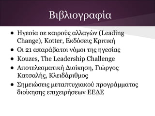 Βιβλιογραφία
• Ηγεσία σε καιρούς αλλαγών (Leading
    Change), Kotter, Εκδόσεις Κριτική
•   Οι 21 απαράβατοι νόμοι της ηγεσίας
•   Kouzes, The Leadership Challenge
•   Αποτελεσματική Διοίκηση, Γιώργος
    Κατσαλής, Κλειδάριθμος
•   Σημειώσεις μεταπτυχιακού προγράμματος
    διοίκησης επιχειρήσεων ΕΕΔΕ
 