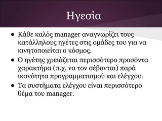 Ηγεσία
• Κάθε καλός manager αναγνωρίζει τους
    κατάλληλους ηγέτες στις ομάδες του για να
    κινητοποιείται ο κόσμος.
•   Ο ηγέτης χρειάζεται περισσότερο προσόντα
    χαρακτήρα (π.χ. να τον σέβονται) παρά
    ικανότητα προγραμματισμού και ελέγχου.
•   Τα συστήματα ελέγχου είναι περισσότερο
    θέμα του manager.
 