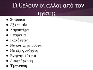 Τι θέλουν οι άλλοι από τον
             ηγέτη;
•   Συνέπεια
•   Αξιοπιστία
•   Χαρακτήρα
•   Επάρκεια
•   Ικανότητες
•   Να κοιτάς μπροστά
•   Να έχεις στόχους
•   Ενεργητικότητα
•   Αυταπάρνηση
•   Έμπνευση
 