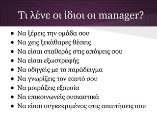 Τι λένε οι ίδιοι οι manager?
• Να ξέρεις την ομάδα σου
• Να χεις ξεκάθαρες θέσεις
• Να είσαι σταθερός στις απόψεις σου
• Να είσαι εξωστρεφής
• Να οδηγείς με το παράδειγμα
• Να γνωρίζεις τον εαυτό σου
• Να μοιράζεις εξουσία
• Να επικοινωνείς ουσιαστικά
• Να είσαι συγκεκριμένος στις απαιτήσεις σου
 