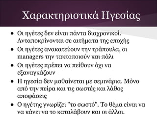 Χαρακτηριστικά Ηγεσίας
•   Οι ηγέτες δεν είναι πάντα διαχρονικοί.
    Ανταποκρίνονται σε αιτήματα της εποχής
•   Οι ηγέτες ανακατεύουν την τράπουλα, οι
    managers την τακτοποιούν και πάλι
•   Οι ηγέτες πρέπει να πείθουν όχι να
    εξαναγκάζουν
•   Η ηγεσία δεν μαθαίνεται με σεμινάρια. Μόνο
    από την πείρα και τις σωστές και λάθος
    αποφάσεις
•   Ο ηγέτης γνωρίζει "το σωστό". Το θέμα είναι να
    να κάνει να το καταλάβουν και οι άλλοι.
 