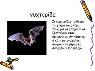 νυχτείδα
       Οι νυχτερίδες τυλίγουν
       τα φτερά τους γύρω
       τους για να μπορούν να
       ζεσταθούν όταν
       κοιμούνται. Αν κάποιος
       ή κάτι τις ενοχλήσει,
       αφήνουν το μέρος και
       αναζητούν πιο ήσυχο…
 