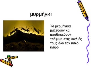 μυμήγκι

       Ta μερμήγκια
       μαζεύουν και
       αποθηκεύουν
       τρόφιμα στις φωλιές
       τους όλο τον καλό
       καιρό
 