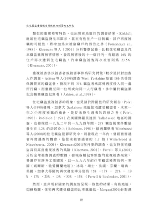 住宅竊盜重複被害特性與防制策略之研究

   類 似 的 重 複 被 害 特 性 ， 也 出 現 在 地 區 性 的 調 查 結 果 。 Kirkholt
社區住宅竊盜發生率顯示，甚至有些住戶一旦被竊，該戶再度被
竊 的 可 能 性 ， 將 增 加 為 未 被 偷 竊 戶 的 四 倍 之 多 （ Forrester,et al.,
1988） Kleemans 等 人 （ 2001） 分 析 警 察 記 錄 ， 比 較 住 宅 竊 盜 及 汽
     。
車 竊 盜 重 複 被 害 情 形 ， 發 現 被 害 後 的 十 一 個 月 內 ， 有 超 過 16﹪ 的
住 戶 再 次 遭 到 住 宅 竊 盜 ， 汽 車 竊 盜 被 害 再 次 被 害 則 為 23.5 ﹪
（ Kleemans, 2001）。

   重 複 被 害 多 以 被 害 者 或 被 害 事 件 為 研 究 對 象，較 少 是 針 對 加 害
人 作 調 查 ， Ashton 等 人 (1998)調 查 West Yorkshire 地 區 186 名 受 到
保 護 管 束 的 竊 盜 者 ， 發 現 不 到 31﹪ 竊 盜 者 承 認 曾 再 度 侵 入 同 一 處
所行竊；而重複至同一住所或向同一人行竊者，多半屬於竊盜累
犯 及 職 業 竊 盜 犯 罪 者 （ Ashton, et al.,1998）。

   住 宅 竊 盜 重 複 被 害 的 現 象，也 見 諸 於 跨 國 性 的 研 究 報 告。Polvi
等 人 (1990)發 現 ， 加 拿 大 Saskatoon 地 區 住 宅 遭 受 竊 盜 者 ， 未 來 一
年 之 中 再 度 被 竊 的 機 會 ， 是 從 未 發 生 過 者 的 四 倍 之 多 （ Polvi,
1990） Robinson（ 1998） 在 美 國 佛 羅 里 達 州 Tallahassee 地 區 的 調
     。
查 ， 也 發 現 從 一 九 九 二 年 到 一 九 九 四 年 間 ， 29 ﹪ 竊 盜 報 案 件 數 是
發 生 在 1.2﹪ 的 居 民 身 上（ Robinson, 1998）。紐 西 蘭 學 者 Wittebrood
等 人 (2000)的 住 宅 竊 盜 犯 罪 研 究 中 ， 則 發 現 在 一 年 內 ， 曾 經 被 害 過
者 再 度 遇 害 的 機 會 ， 是 從 未 被 害 過 者 的 1.7 倍 （ Witterbrood &
Nieuwbeerta, 2000） Kleemans(2001)在 丹 麥 的 調 查 ， 也 支 持 住 宅 竊
                  。
盜 具 有 高 度 重 複 被 害 的 風 險（ Kleemans, 2001） Farrell 等 人 (2001)
                                        。
分析全球被害調查的數據，發現各種犯罪類型的重複被害現象，
普遍存在許多工業國家。以一九九六年的住宅竊盜被害為例，英
國（威爾斯、北愛爾蘭地區） 冰島、瑞士、法國、芬蘭、瑞典、
             、
美 國 、 加 拿 大 等 國 的 再 次 發 生 率 分 別 為 16﹪ 、 17﹪ 、 21﹪ 、 19
﹪ 、 17﹪ 、 25﹪ 、 13﹪ 、 33﹪ 、 15﹪ （ Farrell & Bouloukos, 2001）。

   然 而，並 非 所 有 國 家 的 調 查 皆 呈 現 一 致 性 的 結 果。有 些 地 區 ，
如 蘇 格 蘭 ， 住 宅 再 次 遭 受 竊 盜 的 比 率 就 偏 低 。 Morgan(2001)針 對 澳


                               10
 