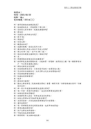 附件三：質化訪談逐字稿


個案四：
時間：2005/06/30
地點：龜山
受訪編號：A04 蔡○○

研：請問家裡面的組織型態是?
蔡：就我跟我先生，然後還有 1 個小孩。
研：您的家人有何嗜好、收藏或養寵物嗎?
蔡：都沒有。
研：您與家人的年齡大約是?
蔡：都 37 歲。
研：學歷呢?
蔡：你寫大專。
研：職業的話呢?
蔡：我擔任教職，我先生是作工的。
研：最高的個人年收入及全戶年收入約為?
蔡：個人約 90（萬），全戶約 180（萬）。
研：現在居住跟發生竊案是同一個地方嗎?
蔡：是。
研：那建築物的型態及居住的樓層是?
蔡：我們那是長庚的醫護社區，只能租賃，有電梯，我們住在三樓，每一樓層都有四
  戶，可以算是電梯公寓吧。
研：那附近都是住宅區囉?
蔡：社區裡面都是住宅，只有社區外面有一些商家及工廠。
研：您目前居住地點附近，大約 200 公尺左右的環境如何?
蔡：社區裡面都蠻安靜的。
研：街道的清潔維護呢?
蔡：乾淨。
研：鄰居會吵雜嗎?
蔡：基本上鄰居都是（長庚相關企業的）眷屬，雖然不熟，但都會點頭打招呼，吵雜
  倒不至於。
研：那…青少年遊蕩及娛樂業或色情行業呢?
蔡：嗯…不會，因為年紀都還小，也沒有娛樂業及色情行業。
研：垃圾及停車的問題呢?
蔡：垃圾都有專人在收，停車也有各自的車位。
研：社區之管理如何?有無管委會在運作?
蔡：沒有管委會，只有長庚的管理課及門口的警衛。
研：運作的情形?
蔡：嗯…管理課是有固定時間在開會，也有申訴的管道。
研：鄰里互動的情形呢?
蔡：住戶大都互相照過面…
研：可能見面也會點個頭?
蔡：對對對對，就大概知道這樣。

                 101
 