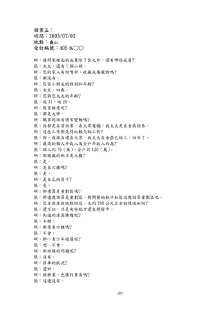 個案五：
時間：2005/07/02
地點：龜山
受訪編號：A05 張○○

研：請問家裡面的成員除了你之外，還有哪些成員?
張：太太、還有 1 個小孩。
研：您的家人有何嗜好、收藏或養寵物嗎?
張：都沒有。
研：您家小朋友的性別和年齡?
張：女生，四歲。
研：您與您太太的年齡?
張：我 31，他 29。
研：教育程度呢?
張：都是大學。
研：職業的話有時常變動嗎?
張：我都是在資訊業，在大眾電腦，我太太是在金鼎證券。
研：這些工作都是待比較久的工作?
張：對，我現在還在大眾，我太太在金鼎已經三、四年了。
研：最高的個人年收入及全戶年收入約為?
張：個人約 70（萬）  ，全戶約 120（萬）。
研：那被竊的地方是大樓?
張：是。
研：是在六樓嗎?
張：是。
研：是自己的房子?
張：是。
研：那邊算是重劃區嗎?
張：那邊應該算是重劃區，新開發的林口社區這應該算重劃區吧。
研：您目前居住地點附近，大約 200 公尺左右的環境如何?
張：還可以，只是有些地方還在開發中。
研：街道的清潔維護呢?
張：不錯。
研：鄰居會吵雜嗎?
張：不會。
研：那…青少年遊蕩呢?
張：嗯…不會。
研：那垃圾的問題呢?
張：沒有。
研：停車的狀況?
張：還好。
研：娛樂業，色情行業有嗎?
張：這邊沒有。

                  107
 