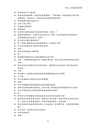 附件三：質化訪談逐字稿


研：那來他有做了什麼嗎?
張：他來就問我要幹嘛，然後他也覺得遭竊了，門被反鎖。然後他就說可能從隔
  壁棟進來，他就去找，然後他也是依樣從隔壁爬進來。
研：那他處理的過程大概多久?
張：大該一個小時吧。
研：這過程你滿意嗎?
張：滿意滿意。
研：為什麼它會讓你滿意?是他說得很詳細，還是…?
張：他能做的都做啦。小偷有沒有抓到是另一回事，他有問我說要不要採指紋，
  我想說損失也沒有很多，就算了。
研：所以是你主動不要採指紋?
張：對。那個三樓後來也是說放棄採指紋，沒有損失什麼。
研：所以你認為他沒有什麼地方要改善的?
張：沒有。
研：那你有拿到報案三聯單嗎?
張：有。
研：那後續的偵辦狀況有人跟你聯絡說如何如何?
張：沒有，不過那個警政署有寄一張通知單給我，說有什麼不滿意有哪些申訴的
  管道。
研：那你認為你有需要參加司法訴訟的任一過程嗎?比如說抓到人要你去指認或
  是出庭。
張：不用。
研：那你對於一些對被害保護的措施及補償賠償的內容了解嗎?
張：不了解。
研：所以有個被害人保護法你也不常接觸?
張：嗯嗯。
研：那以你被竊的角度最想獲得怎樣的服務或協助?
張：像那天就警察來幫我們開門，這就不錯。那還有就是希望能夠抓到小偷嘛。
研：所以你認為抓到小偷就是警察給你最滿意的協助?
張：對。
研：那你家人對於被竊有什麼樣的看法或是未來有怎樣的打算?
張：就是家裡不要放貴重的東西，還有窗戶要記得鎖，然後門禁設定要作設定這
  樣，就是自己能做盡量做啦。那他如果真要進來，你也沒輒。
研：那你認為要怎樣處罰那個犯罪人才比較恰當？有刑事作為，或是跟你賠償道
  歉…。
張：這不用啦。就依照法令的作為就好。
研：依刑法的規定?
張：嗯嗯。


                 111
 