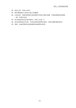 附件三：質化訪談逐字稿


張：有些人有，有些人沒有。
研：那件事情發生之前或之後才巡邏嗎?
張：之前沒有，就後來那個主委有跟警方反映才增加巡邏，不過效果看起來還是
  一樣，有等於沒有。
研：所以他就是來這社區來簽到，但來了又走…?
張：有沒有簽到我不知道，可是我有看到警察有進來，但是失竊率還是很高。
研：嗯嗯，這我們整理之後會提供給相關單位參考。




                 113
 