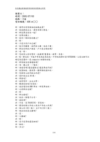 住宅竊盜重複被害特性與防制策略之研究


個案六：
時間：2005/07/03
地點：中壢
受訪編號：A06 洪○○

研：請問目前家裡面的組織成員?
洪：就我跟我太太，還有兩個小朋友。
研：那長輩沒有住一起?
洪：長輩在樓上。
研：就同一個社區的樓上?
洪：對。
研：只是不同戶而已嘛?
洪：就不同樓層，我們在七樓，他在十樓。
研：那在你們住戶裡面，戶口是分開的嗎?
洪：嗯，對。
研：您的家人有何嗜好、收藏嗎?畫畫啦，錢幣，茶壺。
洪：嗯…都沒有。可能平常表現出來的是…平常放假都盯著 NOTEBOOK，人家大概可以
確定說是屬於…是 computer 相關的功能。
研：那家裡沒有養寵物嗎?
洪：嗯，樓上有，一隻狗。
研：會看家嗎?還是寵物犬?還是帶出門的?
洪：就雪納瑞。應該算…蠻那個的溫和的。
研：您與家人的年齡大約是?
洪：我和我太太 40 歲。
研：學歷呢?
洪：我研究所，太太大學。
研：職業的話呢?目前的。
洪：我在電信的 RMD 單位，研究單位的。
研：之前都在這裡?
洪：對。
研：那大嫂呢?
洪：他在一個電子公司。
研：技術員?
洪：不是，是 TRADEING，貿易的。
研：最高的個人年收入及全戶年收入約為?
洪：個人約 130（萬） ，全戶約 210（萬）。
研：現在住的是大樓嗎?
洪：是。
研：七樓嘛?
洪：對。
研：房子是買的還是租的?
洪：租的。
研：多久?

                     114
 