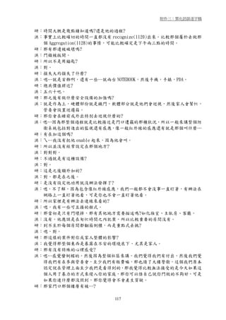 附件三：質化訪談逐字稿


研：時間大概是幾點鐘知道嗎?還是他的過程?
洪：事實上比較確切的時間一直都沒有 recognize(1120)出來。比較那個屬於去做那
  個 Aggregation(1128)的事情，可能比較確定是下午兩三點的時間。
研：那有那邊被破壞嗎?
洪：門鎖被扳開。
研：所以不是用鑰匙?
洪：對。
研：損失大約損失了什麼?
洪：嗯…就是首飾啊，還有一些…就兩台 NOTEBOOK，然後手機，手錶，PDA。
研：總共價值將近?
洪：五六十吧。
研：那之後有做什麼安全設備的加強嗎?
洪：就是作為上，硬體部份就是鐵門，軟體部分就是他們會巡視，然後家人會幫忙，
  管委會設置巡邏箱。
研：那你會在睡前或外出特別去巡視什麼的?
洪：嗯…因為那整個過程就是比較接近是門口遭竊的那種狀況，所以一般來講整個防
  衛系統包括對進出的監視還有感應，像一般紅外線的感應還有就是那個叫什麼…
研：有在加這個嗎?
洪：ㄟ…我沒有把他 enable 起來，因為他會叫。
研：所以並沒有經常設定在那個地方?
洪：對對對。
研：不過就是有這種設備?
洪：對。
研：這是之後額外加的?
洪：對，都是在之後。
研：是沒有設定他功用就沒辦法發揮了?
洪：嗯，不了解，因為包含像紅外線感應，我們ㄧ般都不會沒事一直盯著，有辦法在
  網路上一直盯著他看，可是你也不會一直盯著他看。
研：所以家裡是有辦法去連線來看的?
洪：嗯，我有一些可互接的程式。
研：那當初是只有門壞掉，那有其他地方需要描述嗎?如化妝室、主臥房、客廳。
洪：沒有，他應該是在匆忙時間之內犯案，所以比較重要的房間沒有。
研：到不至於每個房間都翻箱倒櫃，而是重點式去挑?
洪：嗯，對。
研：那這樣的案件對你或家人整體的影響?
洪：我覺得那整個東西是暴露在不安的環境底下，尤其是家人。
研：那有沒有特殊的心理感受?
洪：嗯…感覺蠻倒楣的。然後因為整個社區來講，我們覺得我們有付出，然後我們覺
  得我們有在參與管委會，至少我們有繳費嘛，那也請了大樓警衛，這個我們原本
  認定說在管理上面至少我們是看得到的，那我覺得比較無法接受的是今天如果這
  個人用了暴力的方式來侵入你的家庭，那你可以怪自己說你門做的不夠好，可是
  如果你連什麼都沒照到，那你覺得會不會產生質疑。
研：那家門口那個樓層有被…?

                     117
 