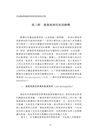 住宅竊盜重複被害特性與防制策略之研究




               第三節      重複被害的原因解釋



   解 釋 住 宅 竊 盜 重 複 被 害，必 須 面 臨 三 個 問 題：一 是 為 什 麼 被 害
後會增加再次被害的風險？二是為什麼有些人遠比他人更易遭受
再次被害？三是再次遭竊有何時間或週期上的意義？絕大多數犯
罪學者對於重複被害原因的解釋，偏向於被害者弱點因素的探
討，例 如，重 複 被 害 者 總 被 認 為 具 有 獨 特 的 人 格 特 質、生 活 型 態 、
職業或居住環境等問題，至於加害者、甚至是加害人與被害人間
的互動情境，則少為人所討論。事實上，犯罪事件的發生是由於
加害者、被害者，或其他犯罪標的物互動的結果。某人或某住戶
之所以成為再次住宅竊盜目標的原因，除了被害人個別性的弱勢
被害風險特性外，再次被害與首次被害事件的牽連關係，也常用
以說明住宅竊盜重複被害的發生。以下將就相關調查報告結果，
歸納住宅竊盜再次被害的解釋原因為（一）弱點風險因素導致重
複 被 害 risk heterogeneity） 及 二 ） 件 因 素 導 致 重 複 被 害 event
     （                  ，以 （   事                 （
dependency）。

    ㄧ 、 弱 點 風 險 因 素 導 致 重 複 被 害 （ risk heterogeneity）



   個 別 性 的 風 險 弱 點 因 素 導 致 重 複 被 竊 的 說 法，是 從 犯 罪 加 害 者
的機會和犯罪意圖，了解被害事件時間性和空間性上的分佈，機
會理論得以解釋為什麼有些標的物容易遭受一次、甚至多次的住
宅被竊，可能是住戶擁有財富多寡、進出管道容易與否、長時間
無人監控等吸引因素，導致弱勢的個人特質或居住環境，不但容
易成為小偷當下決定是否偷竊的原因，也將是潛在加害人長期覬
覦的對象，造成未來再次被竊的可能性將隨之升高。
  基本上，住宅竊盜重複被害的弱點因素，可從個人及環境因


                              12
 