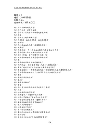 住宅竊盜重複被害特性與防制策略之研究



個案七：
時間：2005/07/11
地點：永和
受訪編號：A07 陳○○

研：請問家裡面的成員有?
陳：我們夫妻，還有我父親。
研：您的家人有何嗜好、收藏或養寵物嗎?
陳：沒有。
研：您與家人的年齡大約是?
陳：我 38 歲、我太太 37 歲、我父親 64 歲。
研：學歷呢?
陳：我和我太太是大學，我父親是國小。
研：職業呢?
陳：我在光泉 14 年，我太太在船務代理公司也 15 年了。
研：最高的個人年收入及全戶年收入約為?
陳：個人 100 萬，全戶就寫 200（萬）吧。
研：現在居住跟發生竊案是同一個地方嗎?
陳：是。
研：建築物的型態及居住的樓層是?
陳：我們那是 14 樓的電梯華廈（大樓）    ，我們住頂樓。
研：是自己的房子嗎?附近有沒有工業區或商業區?
陳：是自己的房子，那裡都是住宅區，被偷的時候隔壁大樓剛好在施工。
研：您目前居住地點附近，大約 200 公尺左右的環境如何?
陳：不錯。
研：街道的清潔維護呢?
陳：還 OK。
研：鄰居會吵雜嗎?
陳：不會。
研：那…青少年遊蕩及娛樂業或色情行業呢?
陳：沒有。
研：垃圾及停車的問題呢?
陳：垃圾還 OK，不過停車就比較難。
研：社區之管理如何?有無管委會在運作?
陳：社區有管委會在運作，還蠻正常的。
研：鄰里互動的情形或守望相助呢?
陳：嗯，多少都會啦…
研：社區有巡守隊嗎?
陳：有。都有看到在巡。
研：家人的工作或生活是很固定還是常變化?
陳：蠻固定的。
研：每天都會外出嗎?外出的時間有多久?

                     124
 
