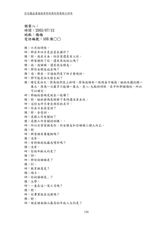 住宅竊盜重複被害特性與防制策略之研究



個案八：
時間：2005/07/12
地點：楊梅
受訪編號：A08 陳○○

陳：六月的時候。
研：那去年四月是出差在國外？
陳：對，我在日本，但住家還是有人住。
研：那家裡除了你，還有其他的人嗎？
陳：我、我姊姊，還有我女朋友。
研：那你女朋友也在嗎？
陳：嗯，都在，不過我們是下班才發現的。
研：那可能是白天發生的？
陳：確定是白天，因為我們在上班時，因為我姊有一張現金卡被偷，她的失竊紀錄一
  萬元，因為一次最多只能領一萬元，是八~九點的時候，在中和那被領的，所以
  可以確定。
研：那她的密碼是放在一起囉？
陳：對，她的密碼是剛發下來時還沒有去改。
研：這份文件不會出現你的名字。
研：你去日本是受訓？
陳：對，去受訓。
研：是跟工作有關的？
陳：是跟工作有關的訓練。。
研：所以目前家裡是你、你女朋友和你姊姊三個人而已。
陳：對
研：那家裡有養寵物嗎？
陳：沒有。
研：有特殊的收藏或嗜好嗎？
陳：沒有。
研：你的年齡大約是？
陳：30。
研：那你的姊姊是？
陳：31。
研：教育程度是？
陳：碩士。
研：你的姊姊是..？
陳：大學。
研：一直在這一家工司嗎？
陳：對。
研：從畢業就在這裡嗎？
陳：對。
研：現在裡面個人最高的年收入大約是？

                     128
 