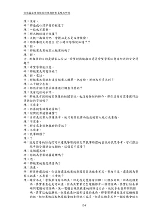 住宅竊盜重複被害特性與防制策略之研究


陳：沒有。
研：那造成心理不安的程度？
陳：一點也不嚴重。
研：那大概經過才恢復？
陳：大概一兩個月吧，會擔心是不是又會被偷。
研：那件事情大約發生 12 小時內警察就知道了？
陳：對。
研：那報案是其他家人報案的嗎？
陳：對。
研：那報案的目的是讓家人安心、希望財務能取回還是希望警察注意這附近的安全問
題？
陳：希望警察能注意。
研：那報案是用電話嘛？
陳：對，電話。
研：那報案之前就知道有報案三聯單，也有給。那他大約多久到？
陳：二十鐘分左右。
研：那他有做什麼承諾要進行調查什麼的？
陳：沒有這樣的承諾。
研：那他沒有提供被害保護的相關資訊，也沒有任何的轉介。那你認為有需要獲得法
律訴訟的資訊嗎？
陳：不需要。
研：犯罪被害補償的資訊？
陳：何謂犯罪被害補償？
研：目前是犯罪人保護法中，他只有因犯罪而造成被害人死亡或重傷。
陳：不需要。
研：那有需要社會救助的資訊？
陳：不需要。
研：民事賠償？
陳：？
研：就是需要的話我們可以建議警察提供民眾民事賠償的資訊給民眾參考，可以跟法
   院申請小額訴訟之類的。這個需不需要？
陳：這個還不錯。
研：你認為警察認真處理嗎？
陳：嗯。
研：那報案的態度滿意嗎？
陳：滿意。
研：那案件還沒破，你認為還沒破案的原因是因為線索不足、警力不足，還是因為警
察不認真、不專業、不重視？
陳：線索不足，警察並沒有不認真，但是我是覺得有困難，比較不好做，因為這種東
   西，其實要查也是可以查，因為其實筆記型電腦都有一個認證碼，其實打話去華
   碩問電腦的認證碼，萬一電腦出現很嚴重的錯誤送回去，他就會去查那個認證
   碼，其實這也很難做，但是我是知道有這樣的東西。那警察那邊有沒有這種機器
   的話。但如果他沒有把電腦拿回去修就不容易，但是這總是其中一個有機會的方

                     134
 