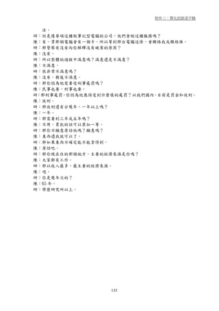 附件三：質化訪談逐字稿


  法。
研：但是像華碩這種做筆記型電腦的公司，他們會做這種服務嗎？
陳：有，買那個電腦會有一個卡。所以等到那台電腦送修，會聯絡我或聯絡誰。
研：那警察有沒有向你解釋沒有破案的原因？
陳：沒有。
研：所以整體的過程中滿意嗎？滿意還是不滿意？
陳：不滿意。
研：很非常不滿意嗎？
陳：沒有，稍後不滿意。
研：那你認為他需要受刑事處罰嗎？
陳：民事也要，刑事也要。
研：那刑事處罰，你認為他應該受到什麼樣的處罰？以我們國內，目前是罰金和徒刑。
陳：徒刑。
研：那徒刑還有分幾年，一年以上嗎？
陳：一年。
研：那需要到三年或五年嗎？
陳：不用。累犯的話可以罪加一等。
研：那你不願意原諒他嗎？願意嗎？
陳：東西還我就可以了。
研：那如果東西不確定能不能拿得到。
陳：原諒吧。
研：那你現在住的那個地方，主要的經濟來源是你嗎？
陳：大家都有工作。
研：那以收入最多，最主要的經濟來源。
陳：嗯。
研：你是幾年次的？
陳：65 年。
研：學歷研究所以上。




                  135
 