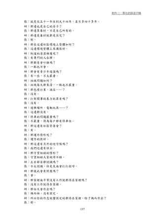 附件三：質化訪談逐字稿


張：就是從五十一年住到九十四年，差不多四十多年。
研：那邊也是自己的房子？
張：那邊算眷村，不是自己所有的。
研：那邊是眷村就都是住宅？
張：對。
研：那在這邊社區環境上整體如何？
張：這邊環境整體上來講很好。
研：街道的清潔維護呢？
張：有專門的人在掃。
研：那鄰居會吵雜嗎？
張：一點也不會。
研：那會有青少年遊蕩嗎？
張：有一些，不太嚴重。
研：垃圾問題如何？
張：垃圾每天都來清，一點也不嚴重。
研：那色情行業，酒店……？
張：沒有。
研：打架鬧事的暴力犯罪有嗎？
張：沒有。
研：遊樂場所，電動玩具……？
張：這邊都沒有。
研：停車的問題嚴重嗎？
張：不嚴重，因為每戶都有停車位。
研：那這邊有社區管委會？
張：有。
研：那運作情形呢？
張：運作的很好。
研：那這邊有另外的巡守隊嗎？
張：我們這邊有保全。
研：那守望相助的情形？
張：守望相助大家做得不錯。
研：左右鄰居都認識嗎？
張：不太認識，但是見面會打打招呼。
研：那彼此會有照應嗎？
張：會。
研：那家裡面平常沒有工作就都待在家裡嗎？
張：沒有工作就待在家裡。
研：那白天會外出嗎？
張：偶而啦，沒有固定。
研：所以你的作息就蠻固定的都待在家裡，除了偶而外出？
張：對。

                    137
 