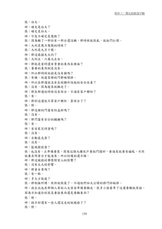 附件三：質化訪談逐字稿


張：白天。
研：確定是白天？
張：確定是白天。
研：可是不確定是幾點？
張：因為搬了一部份有一部分還沒搬，那時候就很亂，就把門打開。
研：大約是幾月幾號的時候？
張：大約是九月十號。
研：那這樣損失大約？
張：大約五、六萬元左右。
研：那就是當時還有貴重的東西在裡面？
張：重要的東西倒是沒有。
研：所以那時候他偷是沒有鎖嗎？
張：有鎖，他連家裡的門都破壞掉。
研：所以在那邊就沒有在做額外設施的安全改善？
張：沒有，因為後來就搬走了。
研：那在那邊的時候沒有保全，不過有家戶聯防？
張：有。
研：那到這邊就不算家戶聯防，靠保全了？
張：對。
研：那這裡的門窗有防盜鈴嗎？
張：沒有。
研：那門窗有安全的鐵鍊嗎？
張：有。
研：有安裝定時器嗎？
張：沒有。
研：自動感光器？
張：沒有。
研：監視錄影器？
張：也沒有，正準備要裝，因為這個大樓住戶要把門關好，要進來就要有鑰匙，不然
就要表明身分才能進來，所以防護的還不錯。
研：那這被偷的事情對家人的影響？
張：沒有太大的影響。
研：那會自責嗎？
張：有一點。
研：多久才恢復？
張：那倒無所謂，很快就恢復了，不過他們白天公開的將門給敲掉。
研：我台北也有那個人家的人文宿舍準備要搬走，很多小偷看準了這邊要搬就來偷，
因為不知道你到底是要偷東西還是要搬東西？
張：對。
研：搞不好還有一些人還沒走的就被偷了？
張：對。

                   139
 