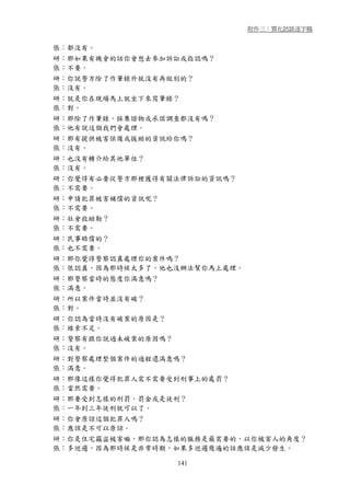 附件三：質化訪談逐字稿


張：都沒有。
研：那如果有機會的話你會想去參加訴訟或指認嗎？
張：不要。
研：你說警方除了作筆錄外就沒有再做別的？
張：沒有。
研：就是你在現場馬上就坐下來寫筆錄？
張：對。
研：那除了作筆錄，採集證物或承諾調查都沒有嗎？
張：他有說這個我們會處理。
研：那有提供被害保護或援助的資訊給你嗎？
張：沒有。
研：也沒有轉介給其他單位？
張：沒有。
研：你覺得有必要從警方那裡獲得有關法律訴訟的資訊嗎？
張：不需要。
研：申請犯罪被害補償的資訊呢？
張：不需要。
研：社會救助勒？
張：不需要。
研：民事賠償的？
張：也不需要。
研：那你覺得警察認真處理你的案件嗎？
張：很認真，因為那時候太多了，他也沒辦法幫你馬上處理。
研：那警察當時的態度你滿意嗎？
張：滿意。
研：所以案件當時並沒有破？
張：對。
研：你認為當時沒有破案的原因是？
張：線索不足。
研：警察有跟你說過未破案的原因嗎？
張：沒有。
研：對警察處理整個案件的過程還滿意嗎？
張：滿意。
研：那像這樣你覺得犯罪人需不需要受到刑事上的處罰？
張：當然需要。
研：那要受到怎樣的刑罰，罰金或是徒刑？
張：一年到三年徒刑就可以了。
研：你會原諒這個犯罪人嗎？
張：應該是不可以原諒。
研：你是住宅竊盜被害嘛，那你認為怎樣的服務是最需要的，以你被害人的角度？
張：多巡邏，因為那時候是非常時期，如果多巡邏幾遍的話應該是減少發生。

                    141
 