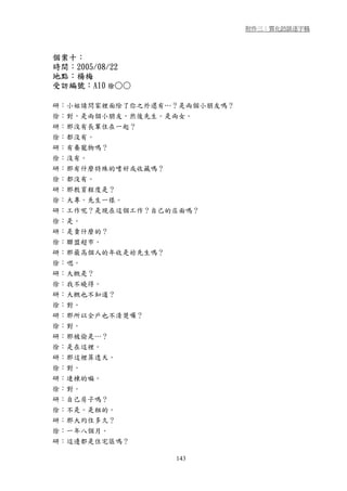 附件三：質化訪談逐字稿




個案十：
時間：2005/08/22
地點：楊梅
受訪編號：A10 徐○○

研：小姐請問家裡面除了你之外還有…？是兩個小朋友嗎？
徐：對，是兩個小朋友，然後先生。是兩女。
研：那沒有長輩住在一起？
徐：都沒有。
研：有養寵物嗎？
徐：沒有。
研：那有什麼特殊的嗜好或收藏嗎？
徐：都沒有。
研：那教育程度是？
徐：大專。先生一樣。
研：工作呢？是現在這個工作？自己的店面嗎？
徐：是。
研：是賣什麼的？
徐：聯盟超市。
研：那最高個人的年收是妳先生嗎？
徐：嗯。
研：大概是？
徐：我不曉得。
研：大概也不知道？
徐：對。
研：那所以全戶也不清楚囉？
徐：對。
研：那被偷是…？
徐：是在這裡。
研：那這裡算透天。
徐：對。
研：連棟的嘛。
徐：對。
研：自己房子嗎？
徐：不是。是租的。
研：那大約住多久？
徐：一年八個月。
研：這邊都是住宅區嗎？

                 143
 