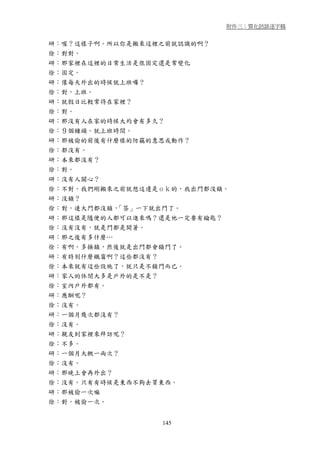 附件三：質化訪談逐字稿


研：喔？這樣子啊。所以你是搬來這裡之前就認識的啊？
徐：對對。
研：那家裡在這裡的日常生活是很固定還是常變化
徐：固定。
研：像每天外出的時候就上班囉？
徐：對，上班。
研：就假日比較常待在家裡？
徐：對。
研：那沒有人在家的時候大約會有多久？
徐：９個鐘頭。就上班時間。
研：那被偷的前後有什麼樣的防竊的意思或動作？
徐：都沒有。
研：本來都沒有？
徐：對。
研：沒有人關心？
徐：不對。我們剛搬來之前就想這邊是ｏｋ的，我出門都沒鎖。
研：沒鎖？
徐：對，連大門都沒鎖，「答」一下就出門了。
研：那這樣是隨便的人都可以進來嗎？還是他一定要有鑰匙？
徐：沒有沒有，就是門都是開著。
研：那之後有多什麼…
徐：有啊。多換鎖，然後就是出門都會鎖門了。
研：有特別什麼鐵窗啊？這些都沒有？
徐：本來就有這些設施了，就只是不鎖門而已。
研：家人的休閒大多是戶外的是不是？
徐：室內戶外都有。
研：應酬呢？
徐：沒有。
研：一個月幾次都沒有？
徐：沒有。
研：親友到家裡來拜訪呢？
徐：不多。
研：一個月大概一兩次？
徐：沒有。
研：那晚上會再外出？
徐：沒有。只有有時候是東西不夠去買東西。
研：那被偷一次嘛
徐：對，被偷一次。


                 145
 