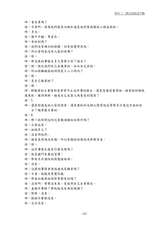 附件三：質化訪談逐字稿


研：會自責嗎？
徐：不會啊。因為我們後來大概知道是我們家隔壁的小朋友做的。
研：多大。
徐：國中中輟，等當兵。
研：有抓到嗎？
徐：我們沒有確切的證據，但是就覺得是他。
研：所以當時並沒有人看到他囉？
徐：對。
研：那這樣的事發生多久警察才到？隔天？
徐：對，隔天我們自己去報案的。白天自己去的。
研：所以距離被偷的時間是十二小時內？
徐：對。
研：是自己報案的？
徐：對。
研：那報案的主要情形是希望中止這件事的發生，還是受傷需要幫助、損害的財物恢
復原狀、獲得理賠、避免自己或家人再度受到侵害？
徐：5
研：還是說避免他人受到侵害，還是要抓到這個人懲罰他或警察多注意這方面的安
  全？報案最主要的。
徐：8
研：那一段時間這附近有聽過類似的案件嗎？
徐：之前也有。
研：相隔多久？
徐：沒有問他們。
研：被害是因為沒有鎖，所以有鎖的話應該沒那麼容易。
徐：對。
研：這件事發生後有什麼改變嗎？
徐：就是鎖門有養成習慣。
研：那有另外預防的因應措施嗎。
徐：沒有。
研：這樣的事情會想逃避或是搬家嗎？
徐：不會。就提高警覺防範
研：那當初報案的時候警察有到嗎？
徐：沒有啊，警察沒有來，是我們自己去警察局。
研：直接作筆錄？那他就沒有再到現場？
徐：對對，沒有。
研：採證什麼都沒有。
徐：完全沒有。


                 147
 