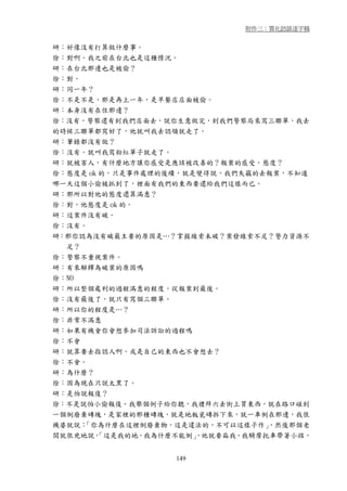 附件三：質化訪談逐字稿


研：好像沒有打算做什麼事。
徐：對啊。我之前在台北也是這種情況。
研：在台北那邊也是被偷？
徐：對。
研：同一年？
徐：不是不是，那是再上一年，是早餐店店面被偷。
研：本身沒有在住那邊？
徐：沒有，警察還有到我們店面去，說你生意做完，到我們警察局來寫三聯單，我去
的時候三聯單都寫好了，他就叫我去認領就走了。
研：筆錄都沒有做？
徐：沒有。就叫我寫粉紅單子就走了。
研：就被害人，有什麼地方讓你感受是應該被改善的？報案的感受。態度？
徐：態度是 ok 的，只是事件處理的後續，就是變得說，我們失竊的去報案，不知道
哪一天這個小偷被抓到了，裡面有我們的東西要還給我們這樣而已。
研：那所以對他的態度還算滿意？
徐：對，他態度是 ok 的。
研：這案件沒有破。
徐：沒有。
研：那你認為沒有破最主要的原因是…？掌握線索未破？案發線索不足？警力資源不
  足？
徐：警察不重視案件。
研：有來解釋為破案的原因嗎
徐：NO
研：所以整個處利的過程滿意的程度，從報案到最後。
徐：沒有最後了，就只有寫個三聯單。
研：所以你的程度是…？
徐：非常不滿意
研：如果有機會你會想參加司法訴訟的過程嗎
徐：不會
研：就算要去指認人啊，或是自己的東西也不會想去？
徐：不會。
研：為什麼？
徐：因為現在只說太黑了。
研：是怕說報復？
徐：不是說怕小偷報復。我舉個例子給你聽，我禮拜六去街上買東西，就在路口碰到
一個倒廢棄磚塊，是家裡的那種磚塊，就是地板瓷磚拆下來，就一車倒在那邊，我很
機婆就說：「你為什麼在這裡倒廢棄物，這是違法的，不可以這樣子作」  ，然後那個老
闆就很兇地說， 「這是我的地，我為什麼不能倒」，他就要扁我，我騎摩托車帶著小孩，


                   149
 