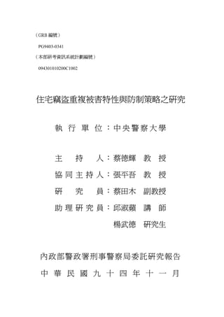 （GRB 編號）

 PG9403-0341

（本部研考資訊系統計劃編號）

 094301010200C1002




住宅竊盜重複被害特性與防制策略之研究


        執 行 單 位 ：中 央 警 察 大 學



        主        持   人 ： 蔡德輝   教   授

        協 同 主 持 人 ： 張平吾        教   授

        研        究   員 ： 蔡田木   副教授

        助 理 研 究 員 ： 邱淑蘋        講   師

                        楊武德    研究生



 內政部警政署刑事警察局委託研究報告

 中 華 民 國 九 十 四 年 十 一 月
 