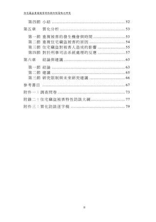 住宅竊盜重複被害特性與防制策略之研究


   第 四 節 小 結 .............................................................. 52
第五章           質 化 分 析 ....................................................... 53

   第一節        重 複 被 害 的 發 生 機 會 與 時 間 ........................... 53
   第二節        重 複 住 宅 竊 盜 被 害 的 原 因 .............................. 54
   第三節        住 宅 竊 盜 對 被 害 人 造 成 的 影 響 ....................... 55
   第四節        對 於 刑 事 司 法 系 統 處 理 的 反 應 ....................... 57
第六章           結 論 與 建 議 .................................................... 63

   第 一 節 結 論 .............................................................. 63
   第 二 節 建 議 .............................................................. 65
   第 三 節 研 究 限 制 與 未 來 研 究 建 議 .............................. 66
參 考 書 目 ...................................................................... 67
附 件 一 ： 調 查 問 卷 ......................................................... 73
附 錄 二 ： 住 宅 竊 盜 被 害 特 性 訪 談 大 綱 ............................. 77
附 件 三 ： 質 化 訪 談 逐 字 稿 .............................................. 79




                                             II
 