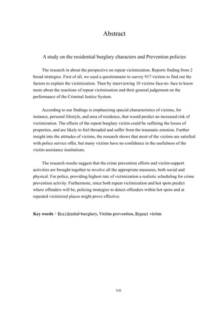 Abstract


     A study on the residential burglary characters and Prevention policies

     The research in about the perspective on repeat victimization. Reports finding from 2
broad strategies. First of all, we used a questionnaire to survey 917 victims to find out the
factors to explain the victimization. Then by interviewing 10 victims face-to- face to know
more about the reactions of repeat victimization and their general judgement on the
performance of the Criminal Justice System.


     According to our findings is emphasizing special characteristics of victims, for
instance, personal lifestyle, and area of residence, that would predict an increased risk of
victimization. The effects of the repeat burglary victim could be suffering the losses of
properties, and are likely to feel threaded and suffer from the traumatic emotion. Further
insight into the attitudes of victims, the research shows that most of the victims are satisfied
with police service offer, but many victims have no confidence in the usefulness of the
victim assistance institutions.


     The research results suggest that the crime prevention efforts and victim-support
activities are brought together to involve all the appropriate measures, both social and
physical. For police, providing highest rate of victimization a realistic scheduling for crime
prevention activity. Furthermore, since both repeat victimization and hot spots predict
where offenders will be, policing strategies to detect offenders within hot spots and at
repeated victimized places might prove effective.


Key words：Residential burglary, Victim prevention, Repeat victim




                                                VII
 