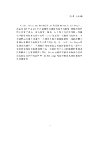 第二章 文獻回顧




   Clarke, Perkins and Smith(2001)針 對 美 國 Dallas 及 San Diego 二
地 區 各 205 戶 及 276 戶 之 重 覆 住 宅 遭 竊 被 害 者 為 對 象，將 竊 取 的 財
物分為電子產品、現金珠寶、傢俱，以及個人物品等四類。根據
住 戶 被 偷 財 物 屬 性 分 析 結 果，Dallas 地 區 第 一 次 被 偷 物 品 與 第 二 次
被偷物品分屬不同屬性，其間並不具有顯著關聯性，因此證實小
偷 再 次 偷 竊 並 非 偷 取 原 先 未 帶 走 的 財 物 。 另 一 方 面 ， San Diego 地
區調查則發現，二次被偷財物在屬性方面有顯著關聯性，顯示小
偷是為偷取屋主新購的替代品，被偷財物中又以新購置的電視及
錄 影 機 再 次 失 竊 率 最 高。因 此，Dallas 地 區 重 複 被 害 風 險 偏 向 於 個
別 性 弱 點 因 素 的 原 因 解 釋， 而 San Diego 地 區 的 被 害 風 險 則 屬 於 事
件引發使然。




                             17
 
