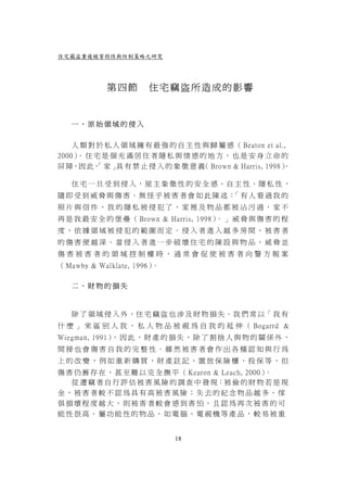 住宅竊盜重複被害特性與防制策略之研究




            第四節        住宅竊盜所造成的影響


   一、原始領域的侵入


    人 類 對 於 私 人 領 域 擁 有 最 強 的 自 主 性 與 歸 屬 感 （ Beaton et al.,
2000） 住 宅 是 個 充 滿 居 住 者 隱 私 與 情 感 的 地 方 ， 也 是 安 身 立 命 的
     。
屏 障，因 此， 家 」 有 禁 止 侵 入 的 象 徵 意 義 Brown & Harris, 1998）
         「     具                    （                      。

   住 宅 一 旦 受 到 侵 入，屋 主 象 徵 性 的 安 全 感、自 主 性、隱 私 性 ，
隨即受到威脅與傷害。無怪乎被害者會如此陳述： 有人看過我的
                      「
照片與信件，我的隱私被侵犯了，家裡及物品都被沾污過，家不
再 是 我 最 安 全 的 堡 壘 （ Brown & Harris, 1998） 」 威 脅 與 傷 害 的 程
                                         。
度，依據領域被侵犯的範圍而定。侵入者進入越多房間，被害者
的傷害便越深。當侵入者進一步破壞住宅的陳設與物品，威脅並
傷害被害者的領域控制權時，通常會促使被害者向警方報案
（ Mawby & Walklate, 1996）。

   二、財物的損失



   除 了 領 域 侵 入 外 ，住 宅 竊 盜 也 涉 及 財 物 損 失 。我 們 常 以「 我 有
什 麼 」 來 區 別 人 我 ， 私 人 物 品 被 視 為 自 我 的 延 伸 （ Bogarrd &
Wiegman, 1991） 因 此 ， 財 產 的 損 失 ， 除 了 割 捨 人 與 物 的 關 係 外 ，
              ，
間接也會傷害自我的完整性。雖然被害者會作出各種認知與行為
上的改變，例如重新購買、財產註記、置放保險櫃、投保等，但
傷 害 仍 舊 存 在 ， 甚 至 難 以 完 全 撫 平 （ Kearon & Leach, 2000）。
   從 遭 竊 者 自 行 評 估 被 害 風 險 的 調 查 中 發 現：被 偷 的 財 物 若 是 現
金，被害者較不認為具有高被害風險；失去的紀念物品越多、傢
俱損壞程度越大，則被害者較會感到害怕，且認為再次被害的可
能性很高。屬功能性的物品，如電腦、電視機等產品，較易被重


                              18
 