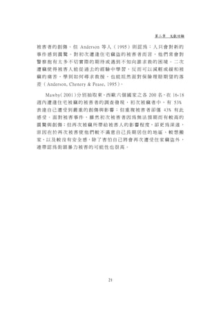 第二章 文獻回顧

被 害 者 的 創 傷 。 但 Anderson 等 人 （ 1995） 則 認 為 ： 人 只 會 對 新 的
事件感到震驚。對初次遭逢住宅竊盜的被害者而言，他們常會對
警察抱有太多不切實際的期待或遇到不知向誰求救的困境。二次
遭竊使得被害人能從過去的經驗中學習，反而可以減輕或緩和被
竊的痛苦、學到如何尋求救援，也能坦然面對保險理賠期望的落
差 （ Anderson, Chenery & Pease, 1995）。

   Mawby 2001） 別 抽 取 東、西 歐 六 個 國 家 之 各 200 名，在 16-18
       （      分
週 內 遭 逢 住 宅 被 竊 的 被 害 者 的 調 查 發 現 ， 初 次 被 竊 者 中 ， 有 53﹪
表 達 自 己 遭 受 到 嚴 重 的 創 傷 與 影 響 ； 但 重 複 被 害 者 卻 僅 43﹪ 有 此
感受。面對被害事件，雖然初次被害者因為無法預期而有較高的
震 驚 與 創 傷；但 再 次 被 竊 所 帶 給 被 害 人 的 影 響 程 度，卻 更 為 深 遠 ，
原因在於再次被害使他們較不滿意自己長期居住的地區、較想搬
家、以 及 較 沒 有 安 全 感，除 了 害 怕 自 己 將 會 再 次 遭 受 住 家 竊 盜 外 ，
連帶認為街頭暴力被害的可能性也很高。




                              21
 