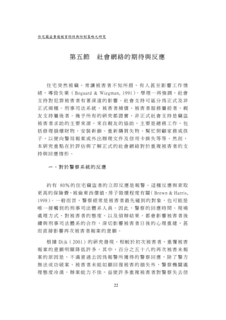 住宅竊盜重複被害特性與防制策略之研究




           第五節        社會網絡的期待與反應



   住宅突然被竊，常讓被害者不知所措，有人甚至影響工作情
緒 ， 導 致 失 業 （ Bogaard & Wiegman, 1991） 學 理 一 再 強 調 ， 社 會
                                      。
支持對犯罪被害者有著深遠的影響。社會支持可區分為正式及非
正式兩種。刑事司法系統、被害者補償、被害者服務屬前者，親
友支持屬後者。幾乎所有的研究都證實，非正式社會支持是竊盜
被害者求助的主要來源，來自親友的協助，主要是總務工作，包
括修理損壞財物、安裝新鎖、重新購買失物、幫忙照顧家務或孩
子，以便向警局報案或外出辦理文件及信用卡掛失等等。然而，
本研究重點在於評估與了解正式的社會網絡對於重複被害者的支
持與回應情形。

   ㄧ、對於警察系統的反應



   約 有 80％ 的 住 宅 竊 盜 者 的 立 即 反 應 是 報 警 。 這 種 反 應 與 索 取
更 高 的 保 險 費、被 偷 東 西 價 值、房 子 毀 壞 程 度 有 關 Brown & Harris,
                                       （
1998） 一 般 而 言 ， 警 察 經 常 是 被 害 者 最 先 碰 到 的 對 象 ， 也 可 能 是
     。
唯一接觸到的刑事司法體系人員。因此，警察的回應時間、現場
處理方式、對被害者的態度，以及偵辦結果，都會影響被害者後
續與刑事司法體系的合作，深切影響被害者日後的心理重建，甚
而直接影響再次被害者報案的意願。

   根 據 Dijk（ 2001） 的 研 究 發 現 ， 相 較 於 初 次 被 害 者 ， 重 覆 被 害
報案的意願明顯降低許多，其中，百分之五十八的再次被害未報
案的原因是，不滿意過去因為報警所獲得的警察回應，除了警方
無法成功破案，被害者未能如願回復被害的損失外，警察機關處
理態度冷漠，辦案能力不佳，益使許多重複被害者對警察失去信

                            22
 