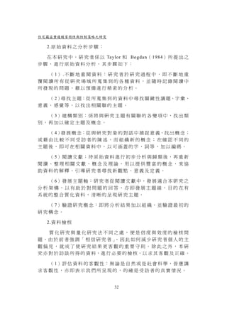 住宅竊盜重複被害特性與防制策略之研究

   2.原 始 資 料 之 分 析 步 驟 ：

  在 本 研 究 中 ， 研 究 者 係 以 Taylor 和 Bogdan（ 1984） 所 提 出 之
步驟，進行原始資料分析，其步驟如下：

  （ 1） .不 斷 地 重 閱 資 料 ： 研 究 者 於 研 究 過 程 中 ， 即 不 斷 地 重
覆閱讀所有從研究場域所蒐集到的各種資料，並隨時記錄閱讀中
所發現的問題，藉以預備進行精密的分析。

  （ 2） 找 主 題：從 所 蒐 集 到 的 資 料 中 尋 找 關 鍵 性 議 題、字 彙、
      尋
意義、感覺等，以找出相關聯的主題。

  （ 3）建 構 類 別 ： 係 將 與 研 究 主 題 有 關 聯 的 各 變 項 中 ， 找 出 類
別，再加以確定主題及概念。

  （ 4） 展 概 念：從 與 研 究 對 象 的 對 話 中 捕 捉 意 義、找 出 概 念；
      發
或藉由比較不同受訪者的陳述，而組織新的概念；在確認不同的
主題後，即可在相關資料中，以可涵蓋的字、詞等，加以編碼。

  （ 5）閱 讀 文 獻 ： 待 原 始 資 料 進 行 初 步 分 析 與 歸 類 後 ， 再 重 新
閱讀、整理相關文獻、概念及理論，用以提供豐富的概念，來協
助資料的解釋，引導研究者尋找新觀點、意義及定義。

  （ 6）發 展 主 題 軸 ： 研 究 者 從 閱 讀 文 獻 中 ， 發 展 適 合 本 研 究 之
分析架構，以有助於對問題的回答，亦即發展主題線，目的在有
系統的整合質化資料，清晰的呈現研究主題。

  （ 7）驗 證 研 究 概 念 ： 即 將 分 析 結 果 加 以 組 織 ， 並 驗 證 最 初 的
研究構念。

   2.資 料 檢 核

    質化研究與量化研究法不同之處，便是信度與效度的檢核問
題，由 於 前 者 強 調「 相 信 研 究 者 」 因 此 如 何 減 少 研 究 者 個 人 的 主
                           ，
觀偏見，就成了使研究結果更客觀的重要守則。除此之外，本研
究 亦 對 於 訪 談 所 得 的 資 料，進 行 必 要 的 檢 核，以 求 其 客 觀 及 正 確 。

  （ 1）評 估 資 料 的 客 觀 性 ： 無 論 是 自 然 或 是 社 會 科 學 ， 皆 應 講
求客觀性，亦即表示我們所呈現的，的確是受訪者的真實情況。


                           32
 