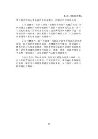 第三章 研究設計與實施

質化研究同樣也要重視研究的客觀性，即研究的信度與效度。

  （ 2）確 實 性 ： 即 內 在 效 度 ， 指 質 化 研 究 資 料 真 實 的 程 度 ， 即
研究者真正觀察到所希望觀察的，包括：研究情境的控制、資料
一致性的確定、資料來源多元化。另外研究同儕的參與討論、相
異個案資料的收集、資料蒐集上有足夠的輔助工具、以及資料的
再驗證等，都可增加資料的確實性。

  （ 3）可 轉 換 性 ： 即 外 在 效 度 ， 指 經 由 受 訪 者 所 陳 述 的 感 受 與
經驗，能有效的做資料性描述，與轉換成文字陳述，增加資料可
轉換性的技巧為深厚描述。受訪者在原始資料所陳述的情感與經
驗，研究者能謹慎地將資料的脈絡、意圖、意義、行動轉換成文
字資料。簡而言之，乃指資料的可比較性與詮釋性。

  （ 4） 靠 性：即 內 在 信 度，乃 指 個 人 經 驗 的 重 要 性 與 唯 一 性，
      可
因此如何取得可靠性的資料，乃研究過程中，運用資料蒐集策略
的重點，研究者必須將整個研究過程與決策，加以說明，以供判
斷資料的可靠性。




                         33
 