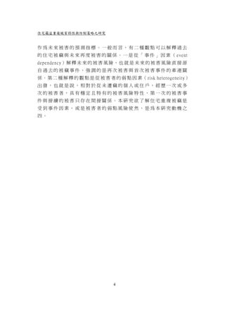 住宅竊盜重複被害特性與防制策略之研究


作為未來被害的預測指標。一般而言，有二種觀點可以解釋過去
的 住 宅 被 竊 與 未 來 再 度 被 害 的 關 係 。 一 是 從 「 事 件 」 因 素 （ event
dependency）解 釋 未 來 的 被 害 風 險 ， 也 就 是 未 來 的 被 害 風 險 直 接 源
自過去的被竊事件，強調的是再次被害與首次被害事件的牽連關
係 。 第 二 種 解 釋 的 觀 點 是 從 被 害 者 的 弱 點 因 素（ risk heterogeneity）
出發，也就是說，相對於從未遭竊的個人或住戶，經歷一次或多
次的被害者，具有穩定且特有的被害風險特性，第一次的被害事
件與接續的被害只存在間接關係。本研究欲了解住宅重複被竊是
受到事件因素，或是被害者的弱點風險使然，是為本研究動機之
四。




                              4
 