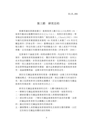 第一章 緒論




                   第三節          研究目的

   根 據 英 國 犯 罪 調 查 顯 示，重 複 被 害 人 數 只 佔 人 口 比 例 的 14﹪ ，
被害件數卻佔整體刑案的百分之七十以上。相對於惡性慣犯，學
者 稱 這 些 重 複 被 害 者 為 所 謂 的「 慢 性 被 害 人 」 Farrell,1992） 1994
                                     （              。
年 國 內 犯 罪 被 害 實 證 調 查 更 發 現：6﹪ 的 被 害 人 承 擔 了 41﹪ 的 住 宅
竊 盜 案 件（ 許 春 金 等，1994）。臺 灣 地 區 在 2000 年 的 全 國 被 害 調 查
報告顯示：特定的個人或家戶被害數遠大於一般人或家戶平均被
害 數 ， 足 見 我 國 亦 有 顯 著 的 重 複 被 害 的 現 象 （ 許 春 金 等 ， 2000）。

   犯 罪 事 件 不 論 就 空 間、時 間 或 標 的 等 等，均 呈 現 不 平 均 分 配 的
情形。重複被害現象確實存在。鑒於刑事司法資源有限，如何以
成本效益的觀點，針對高危險群的被害者、犯罪熱點以及高被害
時間，投以適當的社會成本，以收到最大的經濟效益，毋寧是極
具犯罪學理論與實務研究價值。國內迄無實證性的重複被害者研
究，遑論建構理論。益顯本研究的重要性與急迫性。

   探 討 住 宅 竊 盜 重 複 被 害 的 現 象、影 響 層 面，並 建 立 初 步 的 理 論
架構或模式，將有助改善警察服務品質、制定具體可行的偵防作
為、建立犯罪被害者支援與庇護體系、訂定完備的防範住宅竊盜
被害的刑事政策，是為本研究目的之二。

   研究住宅竊盜重複被害的目的，大體可歸納為五項：
ㄧ、瞭解住宅竊盜重複被害的現象，包括時間、地點等持性。
二、歸納影響住宅竊盜重複被害的個人與環境相關因素。
三、經由質化訪談，了解住宅竊盜重複被害所造成的影響，並探
   討竊盜被害者對司法機構之反應及期許。
四、擬定防制住宅竊盜被害的刑事政策。
五、擴展警察人員對竊盜被害個案特性及被害反應的瞭解，以訂
   定防制住宅竊盜具體的偵防策略。


                            5
 