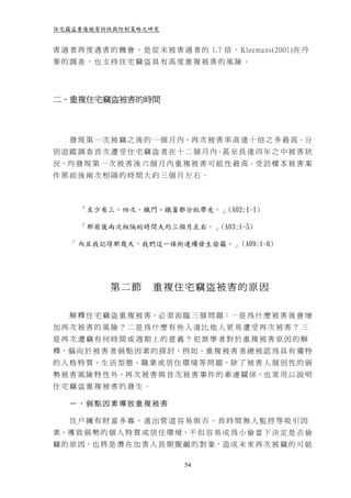住宅竊盜重複被害特性與防制策略之研究


害 過 者 再 度 遇 害 的 機 會 ， 是 從 未 被 害 過 者 的 1.7 倍 。 Kleemans(2001)在 丹
麥的調查，也支持住宅竊盜具有高度重複被害的風險。




二、重複住宅竊盜被害的時間



    發 現 第 一 次 被 竊 之 後 的 一 個 月 內，再 次 被 害 率 高 達 十 倍 之 多 最 高。分
別 追 蹤 調 查 首 次 遭 受 住 宅 竊 盜 者 在 十 二 個 月 內、甚 至 長 達 四 年 之 中 被 害 狀
況，均 發 現 第 一 次 被 害 後 六 個 月 內 重 複 被 害 可 能 性 最 高。受 訪 樣 本 被 害 案
件那前後兩次相隔的時間大約三個月左右。



      「至少有三、四次，鐵門、鐵窗都分批帶走。」(A02:1-1)

      「那前後兩次相隔的時間大約三個月左右。」(A03:1-5)

    「 而且我記得那幾天，我們這一條街連續發生偷竊。」 (A09:1-6)




              第二節       重複住宅竊盜被害的原因

    解 釋 住 宅 竊 盜 重 複 被 害，必 須 面 臨 三 個 問 題：一 是 為 什 麼 被 害 後 會 增
加再次被害的風險？二是為什麼有些人遠比他人更易遭受再次被害？三
是再次遭竊有何時間或週期上的意義？犯罪學者對於重複被害原因的解
釋，偏 向 於 被 害 者 弱 點 因 素 的 探 討，例 如，重 複 被 害 者 總 被 認 為 具 有 獨 特
的 人 格 特 質、生 活 型 態、職 業 或 居 住 環 境 等 問 題，除 了 被 害 人 個 別 性 的 弱
勢 被 害 風 險 特 性 外，再 次 被 害 與 首 次 被 害 事 件 的 牽 連 關 係，也 常 用 以 說 明
住宅竊盜重複被害的發生。

    ㄧ、弱點因素導致重複被害

    住戶擁有財富多寡、進出管道容易與否、長時間無人監控等吸引因
素，導 致 弱 勢 的 個 人 特 質 或 居 住 環 境，不 但 容 易 成 為 小 偷 當 下 決 定 是 否 偷
竊 的 原 因，也 將 是 潛 在 加 害 人 長 期 覬 覦 的 對 象，造 成 未 來 再 次 被 竊 的 可 能

                                54
 