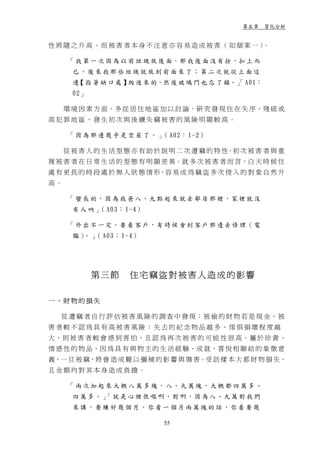 第五章 質化分析


性將隨之升高。而被害者本身不注意亦容易造成被害（如個案一）。

      「 我 第 一 次 因 為 以 前 垃 圾 放 後 面，那 我 後 面 沒 有 拴，扣 上 而
       已，後來我那些垃圾就放到前面來了；第二次就從上面這
       邊 指 著 缺 口 處 】 進 來 的，然 後 玻 璃 門 也 忘 了 鎖。」 A01：
        【           爬                        「
       02」

     環 境 因 素 方 面，多 從 居 住 地 區 加 以 討 論。研 究 發 現 住 在 失 序、殘 破 或
高犯罪地區，發生初次與後續失竊被害的風險明顯較高。

      「 因 為 那 邊 幾 乎 是 空 屋 了 。 」 A02： 1-2）
                               （

     從 被 害 人 的 生 活 型 態 亦 有 助 於 說 明 二 次 遭 竊 的 特 性。初 次 被 害 者 與 重
複 被 害 者 在 日 常 生 活 的 型 態 有 明 顯 差 異。就 多 次 被 害 者 而 言，白 天 時 候 住
處 有 更 長 的 時 段 處 於 無 人 狀 態 情 形，容 易 成 為 竊 盜 多 次 侵 入 的 對 象 自 然 升
高。

      「 蠻 長 的，因 為 我 爸 八、九 點 起 來 就 去 鄰 居 那 裡，家 裡 就 沒
       有 人 吶 」 A03： 1-4）
              （

      「 外 出 不 一 定 ， 要 看 客 戶 ， 有 時 候 會 到 客 戶 那 邊 去 修 理（ 電
       腦 ） 」 A03： 1-4）
          。 （




             第三節      住宅竊盜對被害人造成的影響

一、財物的損失

   從 遭 竊 者 自 行 評 估 被 害 風 險 的 調 查 中 發 現：被 偷 的 財 物 若 是 現 金，被
害者較不認為具有高被害風險；失去的紀念物品越多、傢俱損壞程度越
大 ，則 被 害 者 較 會 感 到 害 怕 ，且 認 為 再 次 被 害 的 可 能 性 很 高。屬 於 珍 貴 、
情 感 性 的 物 品，因 為 具 有 與 物 主 的 生 活 經 驗、成 就、喜 悅 相 聯 結 的 象 徵 意
義，一 旦 被 竊，將 會 造 成 難 以 彌 補 的 影 響 與 傷 害。受 訪 樣 本 大 都 財 物 損 失，
且金額均對其本身造成負擔。

      「兩次加起來大概八 萬多塊，八、九萬 塊，大概 都四萬多、
       四 萬 多。」 就 是 心 裡 很 嘔 啊，對 啊，因 為 八、九 萬 對 我 們
             「
       來講，要賺好幾個月，你看一個月兩萬塊的話，你看要幾

                              55
 