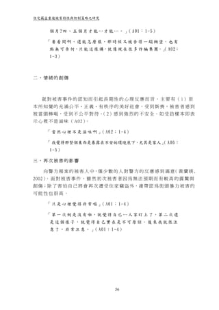 住宅竊盜重複被害特性與防制策略之研究


      個 月 ?四 、 五 個 月 才 能 … 才 能 … 。 」 A01： 1-5）
                                    （

     「 要 看 開 啊，還 能 怎 麼 樣，那 時 候 又 被 告 得 一 蹋 糊 塗，也 有
      點 無 可 奈 何，只 能 這 樣 講，就 像 現 在 很 多 詐 騙 集 團。」 A02：
                                              （
      1-3）



二、情緒的創傷



   就 對 被 害 事 件 的 認 知 而 引 起 長 期 性 的 心 理 反 應 而 言 ， 主 要 有 （ 1） 原
本 所 知 覺 的 充 滿 公 平 、正 義、有 秩 序 的 美 好 社 會，受 到 斲 喪，被 害 者 感 到
被 當 頭 棒 喝， 受 到 不 公 平 對 待。 2）感 到 強 烈 的 不 安 全。如 受 訪 樣 本 即 表
                         （
示 心 裡 不 是 滋 味 （ A02）。

     「 當 然 心 裡 不 是 滋 味 啊 」 A02： 1-4）
                          （

     「 我覺得那整個東西是暴露在不安的環境底下，尤其是家人」 A06：
                                （
      1-5）

三、再次被害的影響

   向 警 方 報 案 的 被 害 人 中，僅 少 數 的 人 對 警 方 的 反 應 感 到 滿 意 黃 蘭 媖 ,
                                                    （
2002） 面 對 被 害 事 件 ， 雖 然 初 次 被 害 者 因 為 無 法 預 期 而 有 較 高 的 震 驚 與
     。
創 傷；除 了 害 怕 自 己 將 會 再 次 遭 受 住 家 竊 盜 外，連 帶 認 為 街 頭 暴 力 被 害 的
可能性也很高。

     「 只 是 心 裡 覺 得 非 常 嘔 」 A01： 1-4）
                          （

     「 第 一 次 倒 是 沒 有 啦，就 覺 得 自 己 … 人 家 盯 上 了，第 二 次 還
      是這個樣子，就覺得自己實在是不可原諒。後來我就很注
      意 了 ， 非 常 注 意 。 」 A01： 1-4）
                       （




                               56
 