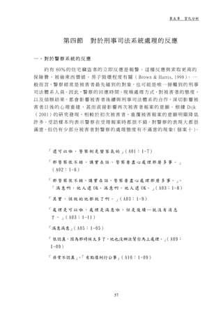 第五章 質化分析




           第四節       對於刑事司法系統處理的反應

一、對於警察系統的反應

    約 有 80％ 的 住 宅 竊 盜 者 的 立 即 反 應 是 報 警 。 這 種 反 應 與 索 取 更 高 的
保 險 費 、 被 偷 東 西 價 值 、 房 子 毀 壞 程 度 有 關 （ Brown & Harris, 1998） 一
                                                             。
般 而 言，警 察 經 常 是 被 害 者 最 先 碰 到 的 對 象，也 可 能 是 唯 一 接 觸 到 的 刑 事
司 法 體 系 人 員。因 此，警 察 的 回 應 時 間、現 場 處 理 方 式、對 被 害 者 的 態 度 ，
以 及 偵 辦 結 果，都 會 影 響 被 害 者 後 續 與 刑 事 司 法 體 系 的 合 作，深 切 影 響 被
害 者 日 後 的 心 理 重 建 ， 甚 而 直 接 影 響 再 次 被 害 者 報 案 的 意 願 。 根 據 Dijk
（ 2001）的 研 究 發 現，相 較 於 初 次 被 害 者，重 覆 被 害 報 案 的 意 願 明 顯 降 低
許 多。受 訪 樣 本 均 表 示 警 察 在 受 理 報 案 時 都 很 不 錯，對 警 察 的 表 現 大 都 很
滿 意，但 仍 有 少 部 分 被 害 者 對 警 察 的 處 理 態 度 有 不 滿 意 的 現 象 個 案 十 ）
                                                   （      。



     「 還 可 以 啦 ， 警 察 倒 是 蠻 客 氣 的 」 A01： 1-7）
                                  （

     「那警察很不錯，講實在話，警察要盡心處理那麼多事。」
      （ A02： 1-6）

     「 那 警 察 很 不 錯，講 實 在 話，警 察 要 盡 心 處 理 那 麼 多 事。」、
      「 滿 意 啊 ， 他 人 還 OK。 滿 意 啊 ， 他 人 還 OK。 」 A03： 1-8）
                                             （

     「 其 實 ， 該 做 的 他 都 做 了 啊 。 」 A03： 1-9）
                                （

     「處理是可以啦，處理是滿意啦，但是後續…就沒有消息
      了 。 」 A03： 1-11）
           （

     「滿意滿意」 A05： 1-05）
           （

     「 很認真，因為那時候太多了，他也沒辦法幫你馬上處理。」 A09：
                                （
      1-09）

     「 非常不認真」 「 有點像例行公事」 A10： 1-09）
             、          （




                               57
 