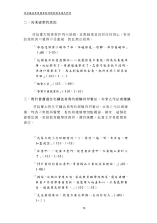 住宅竊盜重複被害特性與防制策略之研究


二、尚未破案的原因


  受 訪 樣 本 被 害 案 件 均 未 偵 破、且 對 破 案 並 沒 有 任 何 信 心。有 受
訪者則表示覺得不受重視，因此無法破案。

    「不過這個案子破不了啦，不曉得是…很難，不容易破啦」
      （ A01： 1-05）

    「 這 個 我 不 好 意 思 講 啦 … … 我 覺 得 是 不 重 視，因 為 你 看 連 車
      牌、地 址 都 有 了，什 麼 通 通 都 有 了，怎 麼 可 能 會 抓 不 到 咧 ，
      車牌什麼都有了，馬上到監理站去查，把所有照片都弄出
      來 啦 」 A03： 1-11）
           （

    「 線索不足」 A09： 1-09）
           （

    「 警察不重視案件」 A10： 1-10）
              （

三、對於曾遭遇住宅竊盜被害的經驗有何看法、未來之作法或建議

    受 訪 樣 本 對 住 宅 竊 盜 被 害 的 經 驗 有 何 看 法、未 來 之 作 法 或 建
議，均表示要提高警覺，有的則建議增加監視器、國家、這個社
會要加強，家庭教育跟學校教育，還有媒體、社會工作者都要負
責任。



    「 我 每 天 晚 上 打 烊 都 會 巡 一 下、再 巡 一 遍 … 唷，有 有 有，增
      加 監 視 器 」 A01： 1-08）
               （

    「 注 意 啊，一 定 要 注 意 啊，就 更 要 注 意 啊，不 要 被 人 家 盯 上
      了 」 A01： 1-08）
         （

    「 門 戶 要 特 別 要 注 意 啊，貴 重 物 品 不 要 放 在 家 裡 面。」 A01：
                                              （
      1-08）

    「 國 家、這 個 社 會 要 加 強，家 庭 教 育 跟 學 校 教 育，還 有 媒 體、
      社會工作者都要負責任，我覺得人的羞恥心、正義感都要
      有 ， 道 德 勇 氣 都 要 有 。 」 A02： 1-08）
                           （

    「 交 友 要 謹 慎 吶 ， 然 後 不 要 太 那 個 … 太 相 信 別 人 」 A03：
                                               （
      1-11）

                              58
 