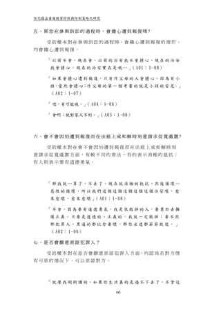 住宅竊盜重複被害特性與防制策略之研究


五、那您在參與訴訟的過程時，會擔心遭到報復嗎?

   受 訪 樣 本 對 在 參 與 訴 訟 的 過 程 時，會 擔 心 遭 到 報 復 的 情 形 ，
均會擔心遭到報復。

   「 以 前 不 會，現 在 會。以 前 的 治 安 我 不 會 擔 心，現 在 的 治 安
    我 會 擔 心 ， 現 在 的 治 安 實 在 是 哦 … 」 A01： 1-08）
                                   （

   「 如 果 會 擔 心 遭 到 報 復，只 有 作 父 母 的 人 會 擔 心，因 為 有 小
    孩，當 然 會 擔 心；作 父 母 的 第 一 個 考 量 的 就 是 小 孩 的 安 危。」
    （ A02： 1-07）

   「 嗯，有可能哦。」 A04： 1-06）
             （

   「 會啊；就對家人不利。」 A05： 1-08）
                （



六、會不會因怕遭到報復而在法庭上或和解時刻意請求從寬處置?

   受訪樣本對在會不會因怕遭到報復而在法庭上或和解時刻
意請求從寬處置方面，有較不同的看法，有的表示消極的抵抗；
有人則表示要有道德勇氣。



   「 那 我 就 … 算 了，不 去 了。現 在 就 消 極 的 抵 抗，然 後 循 環 …
    惡性的循環，所以我們這個這個這個這個這個治安喔，愈
    來 愈 壞 ， 愈 來 愈 壞 」 A01： 1-08）
                     （

   「 不 會，因 為 要 有 道 德 勇 氣，我 是 很 敢 拼 的 人，要 勇 於 去 擁
    護正義。只要是道德的、正義的，我就一定敢拼；要不然
    那犯罪人、黑道的都比你要壞，那你永遠都節節敗退。」
    （ A02： 1-06）

七、是否會願意原諒犯罪人？

   受 訪 樣 本 對 在 是 否 會 願 意 原 諒 犯 罪 人 方 面，均 認 為 若 對 方 情
有可原的情況下，可以原諒對方。



   「 就 像 我 剛 剛 講 的，如 果 你 生 活 真 的 是 過 不 下 去 了，不 拿 這

                            60
 