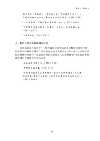 第五章 質化分析


      個東西就（會餓死）…拿了馬上就（可以維持生命）…；
      你 好 手 好 腳 的 不 去 做 事 ） 就 不 可 原 諒 了。」 A01：1-08）
                       （  ，那            （

     「 一 定 會 原 諒 ， 因 為 他 要 去 承 受 那 一 些 … 」 A02： 1-08）
                                          （

     「我覺得原不原諒那是一件事情，但是他一定要受到制裁」
      （ A04： 1-07）

     「 只要不再犯」 A10： 1-07）
             （


八、對於被害者服務機構的反應

   因 為 竊 盜 案 件 高 居 不 下，使 得 竊 盜 被 害 者 協 助 成 為 警 察 的 重 點 任 務 ，
許 多 國 家 的 警 察 陸 續 成 立 住 宅 竊 盜 被 害 者 服 務 系 統。受 訪 樣 本 對 於 被 害 者
服 務 機 構 的 反 應 均 不 知 道 目 前 對 於 犯 罪 被 害 人 的 服 務 機 構，有 關 被 害 者 服
務機構的宣導實有加強的必要。

     「 現 在 我 是 不 曉 得 啦 」 A01： 1-05）
                        （

     「 不 瞭 解 【 搖 頭 】 （ A03： 1-9）
                    」

     「 最 重 要 的 就 是 自 己 要 那 個 嘛，就 是 我 這 個 案 例 是，自 己 讓
      別 人 進 來，這 樣 子 被 偷 的，這 是 我 自 己 要 檢 討 自 己 的 地 方。」
      （ A03： 1-10）




                             61
 