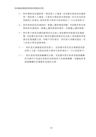 住宅竊盜重複被害特性與防制策略之研究


  八 、 對 於 應 該 如 何 處 罰 那 一 個 犯 罪 人 才 適 當，受 訪 樣 本 對 該 如 何 處 罰
      那 一 個 犯 罪 人 才 適 當，大 都 表 示 要 按 照 法 律 制 裁；但 亦 有 受 訪 者
      持 較 寛 仁 的 看 法，認 為 若 對 方 情 有 可 原 的 情 況 下，可 以 原 諒 對 方。

  九 、 對 於 參 與 訴 訟 的 過 程 時，會 擔 心 遭 到 報 復 問 題，受 訪 樣 本 對 在 參
      與 訴 訟 的 過 程 時， 會 擔 心 遭 到 報 復 的 情 形 ， 均 會 擔 心 遭 到 報 復 。

  十、 對於會不會因怕遭到報復而在法庭上或和解時刻意請求從寬處
      置，受 訪 樣 本 對 在 會 不 會 因 怕 遭 到 報 復 而 在 法 庭 上 或 和 解 時 刻 意
      請 求 從 寬 處 置 方 面，有 較 不 同 的 看 法，有 的 表 示 消 極 的 抵 抗； 有
      人則表示要有道德勇氣。

  十一、 對於是否會願意原諒犯罪人，受訪樣本對在是否會願意原諒
       犯 罪 人 方 面，均 認 為 若 對 方 情 有 可 原 的 情 況 下，可 以 原 諒 對 方。

  十二、 對於被害者服務機構的反應，受訪樣本對於被害者服務機構
       的反應均不知道目前對於犯罪被害人的服務機構，有關被害者
       服務機構的宣導實有加強的必要。




                             64
 