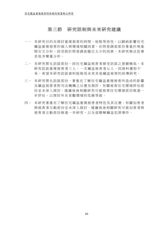 住宅竊盜重複被害特性與防制策略之研究




           第三節       研究限制與未來研究建議

一、 本研究目的在探討重複被害的時間、地點等持性，以歸納影響住宅
   竊盜重複被害的個人與環境相關因素。在問卷調查部份著重於現象
   間交叉分析，因受限於問卷調查題目太少的因素，本研究無法從事
   其他多變量分析。

二、 本研究質化訪談部份，因住宅竊盜被害者接受訪談之意願極低，本
   研究訪談重複被害者三人，一次竊盜被害者七人，因資料獲取不
   易，希望本研究訪談資料能做為未來其他竊盜被害的前導研究。

三 、 本 研 究 質 化 訪 談 部 份，著 重 在 了 解 住 宅 竊 盜 重 複 被 害 所 造 成 的 影 響
    及 竊 盜 被 害 者 對 司 法 機 構 之 反 應 及 期 許。有 關 被 害 住 宅 環 境 評 估 部
    份 並 未 深 入 探 討。建 議 後 後 相 關 研 究 可 就 被 害 住 宅 環 境 部 份 做 進 一
    步評估，以探討外在客觀環境的危險等級。

四 、 本 研 究 著 重 在 了 解 住 宅 竊 盜 重 複 被 害 者 特 性 及 其 反 應。有 關 加 害 者
    與 被 害 者 互 動 部 份 並 未 深 入 探 討。建 議 後 後 相 關 研 究 可 就 加 害 者 與
    被害者互動部份做進一步研究，以全面瞭解竊盜犯罪事件。




                             66
 
