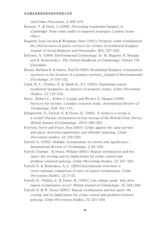 住宅竊盜重複被害特性與防制策略之研究


   and Crime Prevention, 3, 269-279.
Bennett, T. & Durie, L.(1999). Preventing residential burglary in
   Cambridge: from crime audits to targeted strategies. London: home
    Office.
Bogarrd, Joop van den & Wiegman, Oene (1991). Property crime victimization:
    the effectiveness of police services for victims of residential burglary.
    Journal of Social Behavior and Personality, 6(6), 327-362.
Bottoms, A. (1994). Environmental Criminology. In: M. Magurie, R. Morgan
    and R. Reiner(eds.), The Oxford Handbook of Criminology. Oxford, UK:
    Clarendon.
Brown, Barbara B. & Harris, Paul B.(1998). Residential Burglary victimization:
    reactions to the invasion of a primary territory. Journal of Environmental
    Psychology, 9, 119-132.
Clark, R. V., Perkins, E. & Smith Jr., D.J. (2001). Explaining repeat
    residential burglaries: an analysis of property stolen. Crime Prevention
    Studies, 12, 119-132.
Davis , Robert C., Arthur J. Lurigio and Wesley G. Skogan (1999).
     Services for victims: a market research study. International Review of
     Victimology. 6(2), 101-115.
Ellingworth, D., Farrell, G. & Pease, K. (1995). A victim is a victim is
     a victim? Chronic victimization in four sweeps of the British Crime Survey.
     British Journal of Criminology, 35(3), 360-365.
Everson, Steve and Pease, Ken.(2001). Crime against the same person
     and place: detection opportunity and offender targeting. Crime
     Prevention studies, 12, 199-220.
Farrell, G. (1992). Multiple victimization: its extent and significance.
     International Review of Victimology, 2, 85-102.
Farrell, Graham & Sousa, William (2001). Repeat victimization and hot
     spots: the overlap and its implications for crime control and
     problem-oriented policing. Crime Preventing Studies, 12, 221-240.
Farrell, G. & Bouloukos, A. C. (2001).International overview: a
    cross-national comparison of rates of repeat victimization. Crime
    Prevention Studies, 12, 5-25.
Farrell, G., Phillips, C. & Pease, K. (1995). Like taking candy: why does
    repeat victimization occur? British Journal of Criminology, 35, 384-399.
Farrell, G. & W. Sousa (2001). Repeat victimization and hot spots: the
    overlap and its implications for crime control and problem oriented
    policing. Crime Prevention Studies, 12, 221-240.


                                        68
 